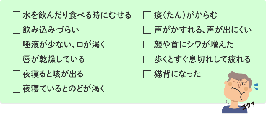 水を飲んだり食べる時にむせる 飲み込みづらい 唾液が少ない、口が渇く 唇が乾燥している 夜寝ると咳が出る 夜寝ているとのどが渇く